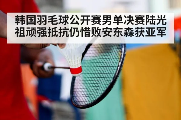 韩国羽毛球公开赛男单决赛陆光祖顽强抵抗仍惜败安东森获亚军