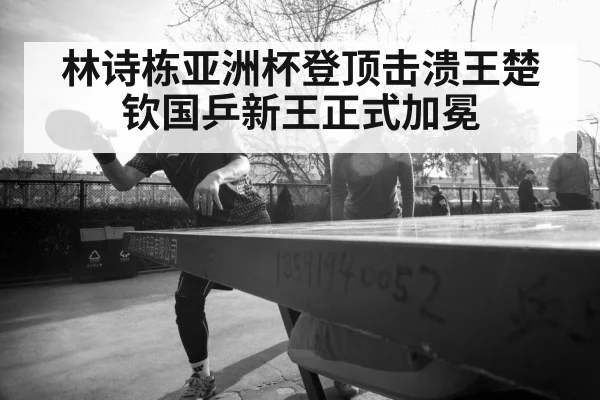 林诗栋亚洲杯登顶击溃王楚钦国乒新王正式加冕